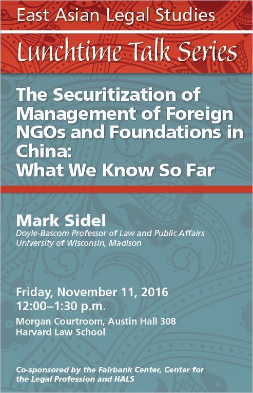 Red and blue poster: East Asian Legal Studies Lunchtime Talk Series. Friday, November 11, 12-1:30, Morgan Courtroom, Austin Hall 308, Harvard Law School. “The Securitization of Management of Foreign NGOs and Foundations in China: What We Know So Far.” Mark Sidel, Doyle-Bascom Professor of Law and Public Affairs, University of Wisconsin-Madison, Consultant (Asia), International Center for Not-for-Profit Law (ICNL), Charles Stewart Mott Foundation Visiting Chair in Community Foundations, Lilly Family School of Philanthropy, Indiana University (2016-2017). 